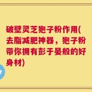 破壁灵芝狍子粉作用(去脂减肥神器，狍子粉带你拥有彭于晏般的好身材)