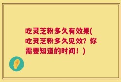 吃灵芝粉多久有效果(吃灵芝粉多久见效？你需要知道的时间！)