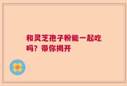 和灵芝孢子粉能一起吃吗？带你揭开