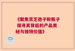 《聚焦灵芝孢子粉瓶子 探寻其背后的产品奥秘与独特价值》