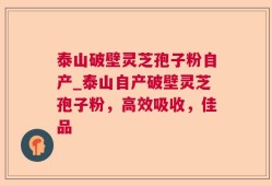 泰山破壁灵芝孢子粉自产_泰山自产破壁灵芝孢子粉，高效吸收，佳品