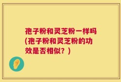 孢子粉和灵芝粉一样吗(孢子粉和灵芝粉的功效是否相似？)