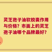 灵芝孢子油软胶囊作用与价格？市面上的灵芝孢子油哪个品牌最好？