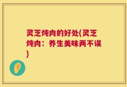 灵芝炖肉的好处(灵芝炖肉：养生美味两不误)