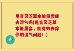 甩音灵芝草本能量套能去湿气吗(甩音灵芝草本能量套，能有效去除你的湿气问题！)