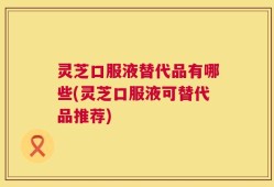灵芝口服液替代品有哪些(灵芝口服液可替代品推荐)