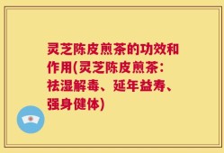 灵芝陈皮煎茶的功效和作用(灵芝陈皮煎茶：祛湿解毒、延年益寿、强身健体)