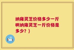 纳雍灵芝价格多少一斤啊纳雍灵芝一斤价格是多少？)