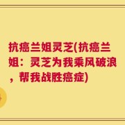 抗癌兰姐灵芝(抗癌兰姐：灵芝为我乘风破浪，帮我战胜癌症)