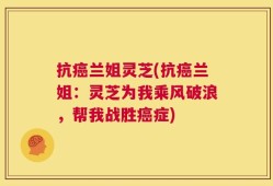 抗癌兰姐灵芝(抗癌兰姐：灵芝为我乘风破浪，帮我战胜癌症)