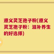 遵义灵芝孢子粉(遵义灵芝孢子粉：滋补养生的好选择)