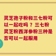 灵芝孢子粉和三七粉可以一起吃吗 ？三七粉灵芝粉西洋参粉三种是否可以一起服用