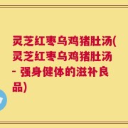 灵芝红枣乌鸡猪肚汤(灵芝红枣乌鸡猪肚汤 - 强身健体的滋补良品)