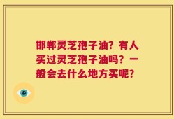 邯郸灵芝孢子油？有人买过灵芝孢子油吗？一般会去什么地方买呢？