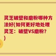 灵芝破壁和磨粉哪种方法好(如何更好地处理灵芝：破壁VS磨粉？)