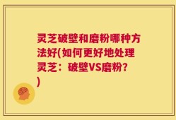 灵芝破壁和磨粉哪种方法好(如何更好地处理灵芝：破壁VS磨粉？)