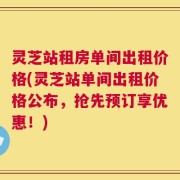灵芝站租房单间出租价格(灵芝站单间出租价格公布，抢先预订享优惠！)
