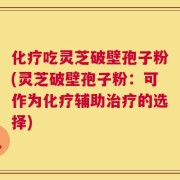化疗吃灵芝破壁孢子粉(灵芝破壁孢子粉：可作为化疗辅助治疗的选择)