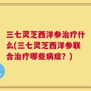 三七灵芝西洋参治疗什么(三七灵芝西洋参联合治疗哪些病症？)