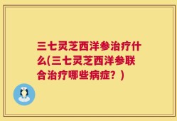 三七灵芝西洋参治疗什么(三七灵芝西洋参联合治疗哪些病症？)