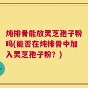 炖排骨能放灵芝孢子粉吗(能否在炖排骨中加入灵芝孢子粉？)