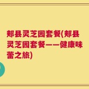 郏县灵芝园套餐(郏县灵芝园套餐——健康味蕾之旅)