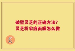 破壁灵芝的正确方法？灵芝粉家庭面膜怎么做