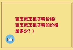 吉芝灵芝孢子粉价格(吉芝灵芝孢子粉的价格是多少？)