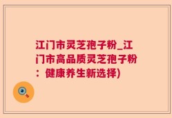 江门市灵芝孢子粉_江门市高品质灵芝孢子粉：健康养生新选择)