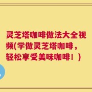 灵芝塔咖啡做法大全视频(学做灵芝塔咖啡，轻松享受美味咖啡！)