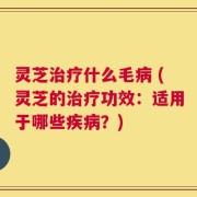 灵芝治疗什么毛病 (灵芝的治疗功效：适用于哪些疾病？)