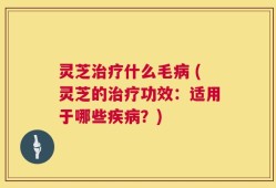 灵芝治疗什么毛病 (灵芝的治疗功效：适用于哪些疾病？)