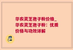 华农灵芝孢子粉价格_华农灵芝孢子粉：优质价格与功效详解