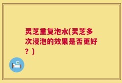 灵芝重复泡水(灵芝多次浸泡的效果是否更好？)