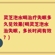 灵芝泡水喝治疗失眠多久见效果(喝灵芝泡水治失眠，多长时间有效？)