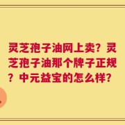 灵芝孢子油网上卖？灵芝孢子油那个牌子正规？中元益宝的怎么样？