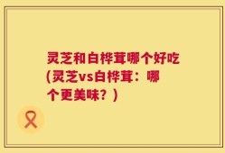 灵芝和白桦茸哪个好吃(灵芝vs白桦茸：哪个更美味？)