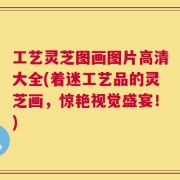工艺灵芝图画图片高清大全(着迷工艺品的灵芝画，惊艳视觉盛宴！)
