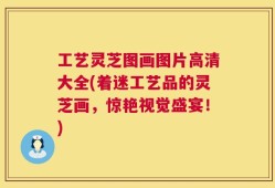 工艺灵芝图画图片高清大全(着迷工艺品的灵芝画，惊艳视觉盛宴！)