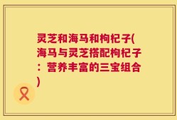 灵芝和海马和枸杞子(海马与灵芝搭配枸杞子：营养丰富的三宝组合)