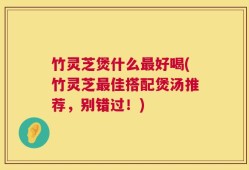 竹灵芝煲什么最好喝(竹灵芝最佳搭配煲汤推荐，别错过！)