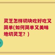 灵芝怎样切块吃好吃又简单(如何简单又美味地切灵芝？)