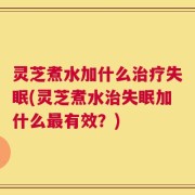 灵芝煮水加什么治疗失眠(灵芝煮水治失眠加什么最有效？)
