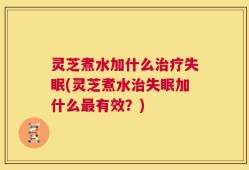 灵芝煮水加什么治疗失眠(灵芝煮水治失眠加什么最有效？)