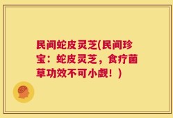 民间蛇皮灵芝(民间珍宝：蛇皮灵芝，食疗菌草功效不可小觑！)