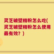 灵芝破壁精粉怎么吃(灵芝破壁精粉怎么使用最有效？)