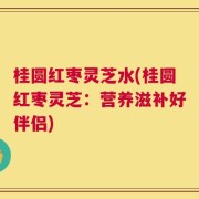 桂圆红枣灵芝水(桂圆红枣灵芝：营养滋补好伴侣)