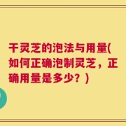 干灵芝的泡法与用量(如何正确泡制灵芝，正确用量是多少？)