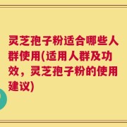 灵芝孢子粉适合哪些人群使用(适用人群及功效，灵芝孢子粉的使用建议)