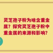 灵芝孢子粉为啥含重金属？探究灵芝孢子粉中重金属的来源和影响？